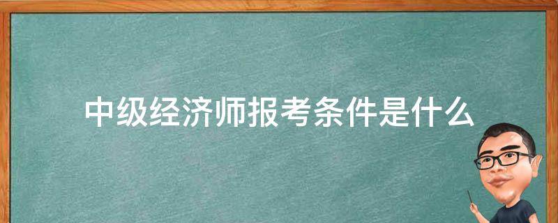 中级经济师报考条件是什么 报考中级经济师的基本条件