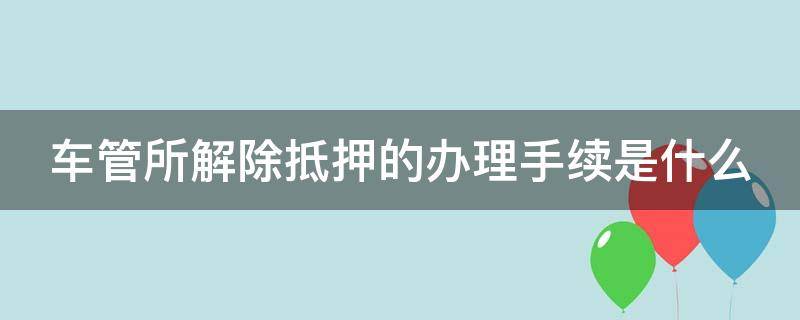 车管所解除抵押的办理手续是什么 车管所解除抵押的办理手续是什么时候