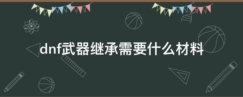 dnf武器继承需要什么材料 dnf继承装备的材料