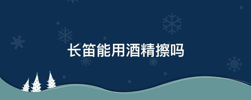 长笛能用酒精擦吗 笛子可以用酒精擦吗