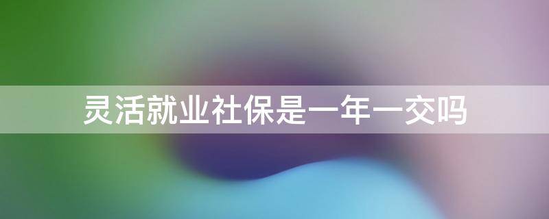 灵活就业社保是一年一交吗 灵活就业人员养老保险是一年一交吗