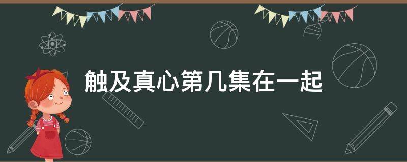 触及真心第几集在一起（触及真心两个人哪一集在一起）