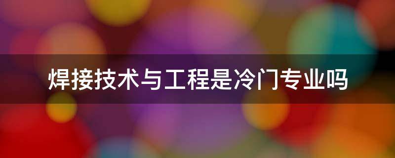 焊接技术与工程是冷门专业吗 焊接技术与工程专业好就业吗