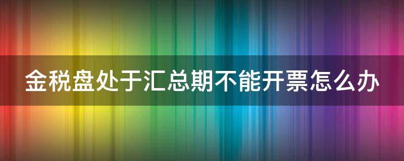 金税盘处于汇总期不能开票怎么办 金税盘处于汇总期不能开票怎么办视频教