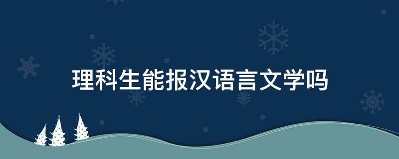 理科生能报汉语言文学吗 理科可以报汉语言文学吗