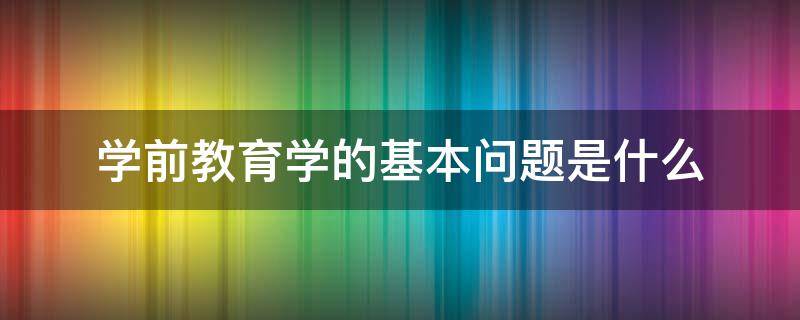 学前教育学的基本问题是什么 什么是学前教育学它能够帮我们解决哪些问题