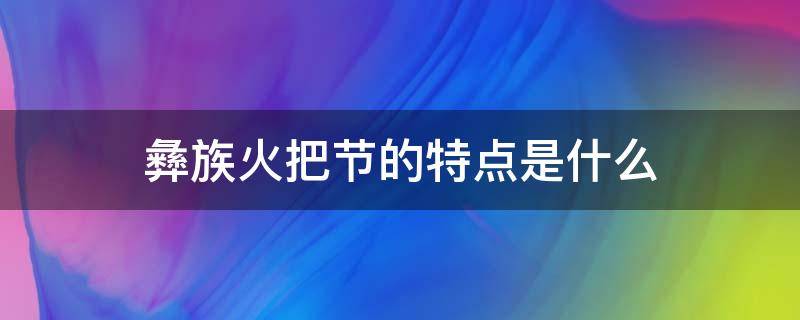 彝族火把节的特点是什么 浅谈彝族火把节及其文化内涵