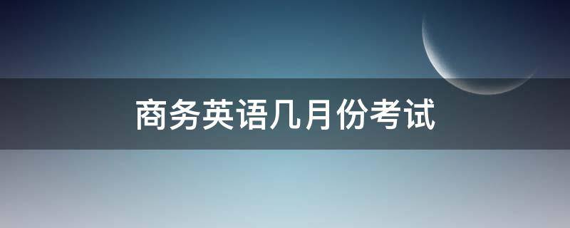 商务英语几月份考试 国际商务英语考试时间