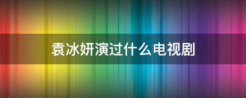 袁冰妍演过什么电视剧（袁冰妍演过什么电视剧角色）