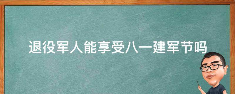 退役军人能享受八.一建军节吗（退役军人过建军节吗）