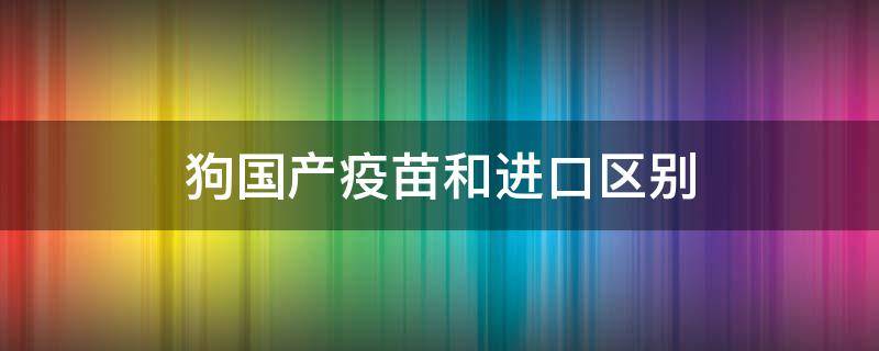 狗国产疫苗和进口区别（狗进口疫苗和国产的区别）