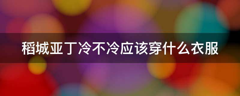 稻城亚丁冷不冷应该穿什么衣服 稻城亚丁夏天冷不冷