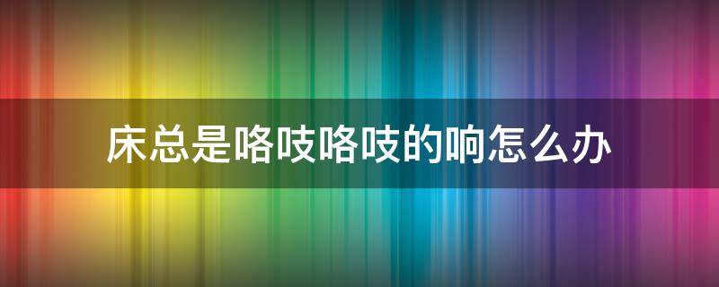 床总是咯吱咯吱的响怎么办（床咯咯吱吱响,怎么回事）