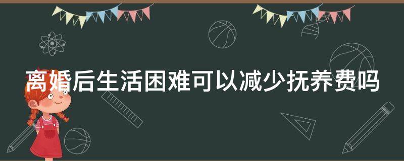 离婚后生活困难可以减少抚养费吗 离婚后生活困难的一方