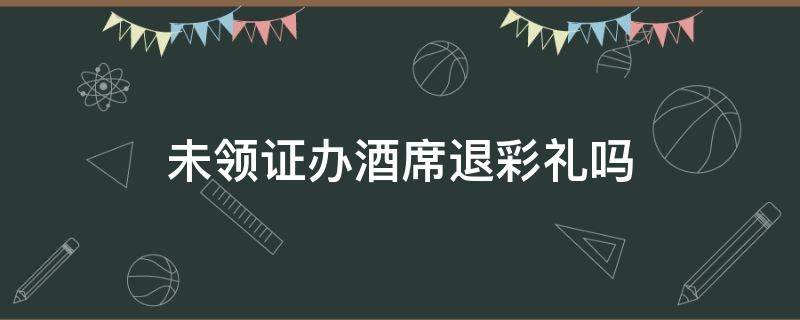 未领证办酒席退彩礼吗（办酒席但没领证彩礼需要退吗）