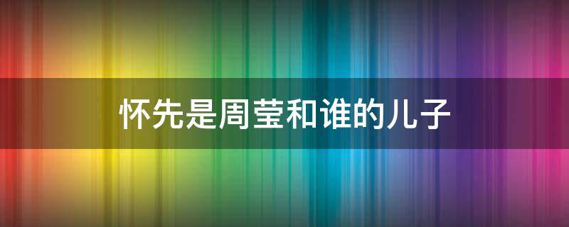 怀先是周莹和谁的儿子 周莹和怀先什么关系