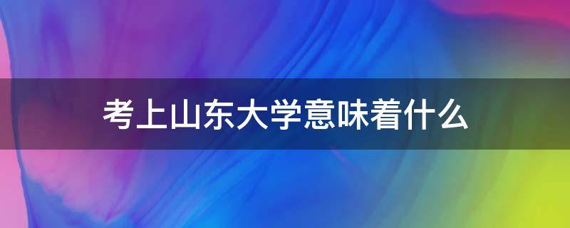 考上山东大学意味着什么（考入山东大学怎么样）