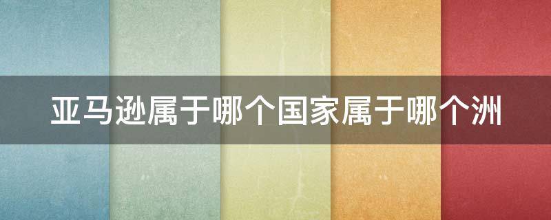 亚马逊属于哪个国家属于哪个洲 亚马逊属于哪个大洲