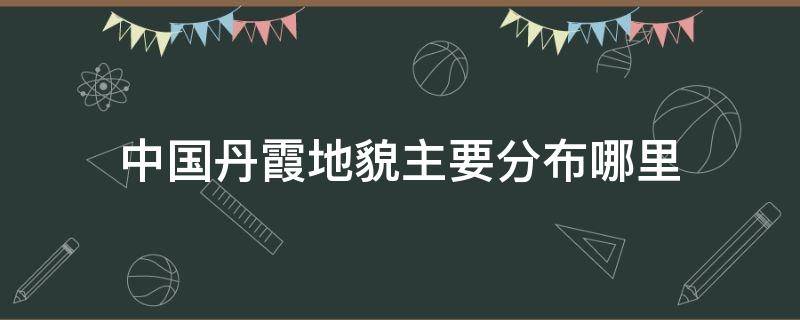 中国丹霞地貌主要分布哪里 丹霞地貌我国分布地区