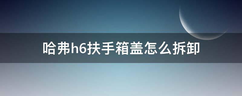 哈弗h6扶手箱盖怎么拆卸 哈弗h6扶手箱盖怎么拆卸视频