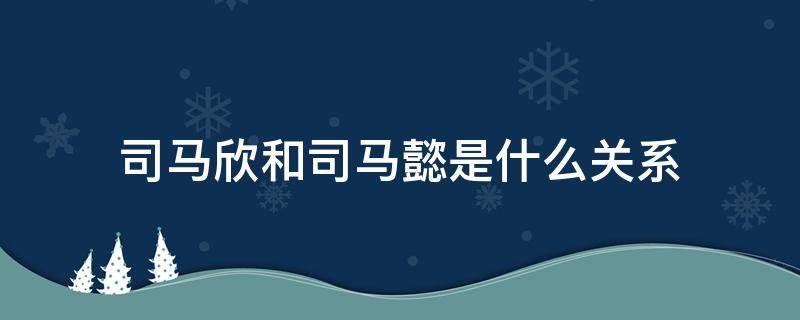 司马欣和司马懿是什么关系 司马懿和司马懿是什么关系