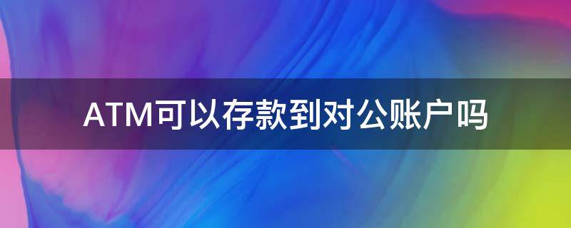 ATM可以存款到对公账户吗 ATM机可以存对公账户吗