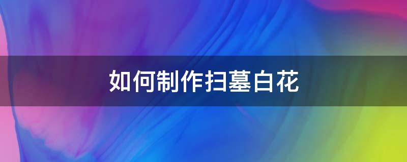 如何制作扫墓白花 怎样制作扫墓小白花