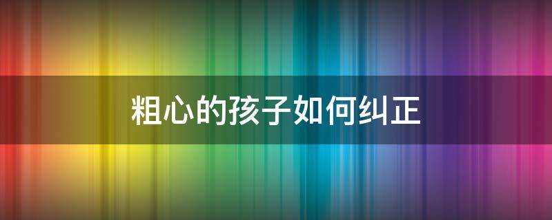 粗心的孩子如何纠正 孩子粗心该怎么办