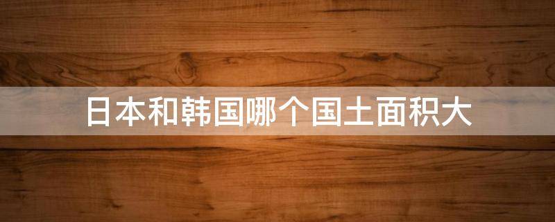 日本和韩国哪个国土面积大（日本和韩国哪个占地面积大）