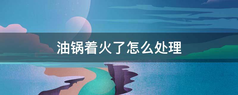 油锅着火了怎么处理（油锅着火了怎么处理A盖上锅盖b用水铺面c把油倒掉）