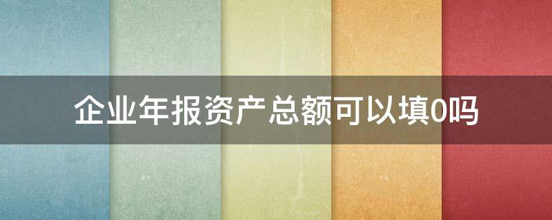 企业年报资产总额可以填0吗 年报资产总额能填0吗