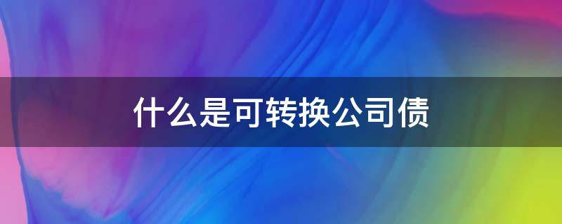 什么是可转换公司债 什么是可转换公司债券是利好还是利空