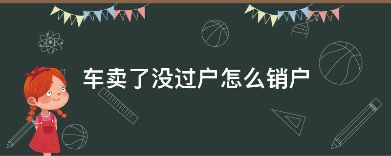 车卖了没过户怎么销户（卖车未过户车辆怎么销户）