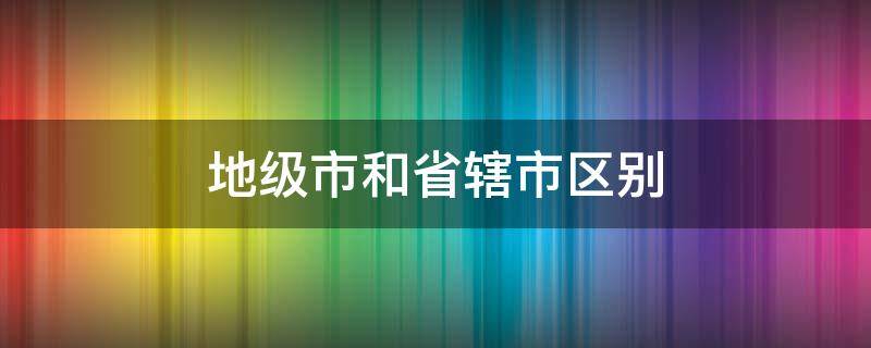 地级市和省辖市区别 地级市和省辖地级市区别