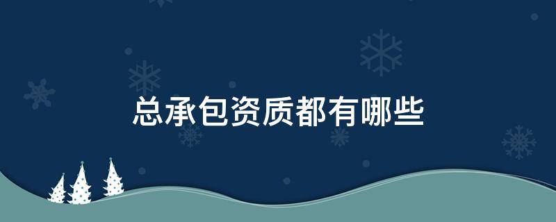 总承包资质都有哪些 工程总承包有哪些资质