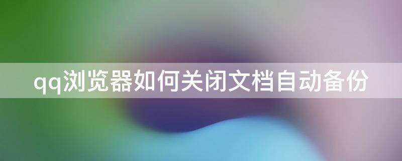 qq浏览器如何关闭文档自动备份 qq浏览器文件备份