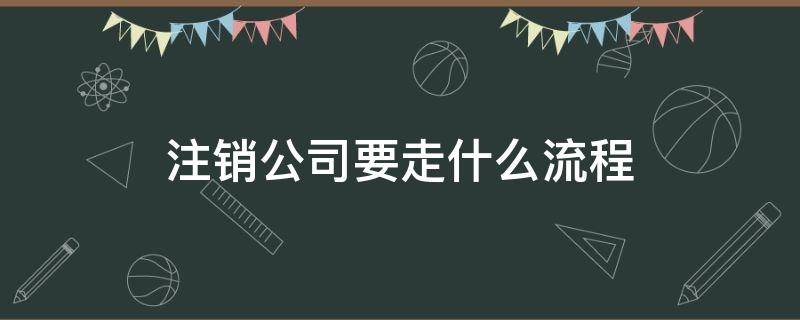 注销公司要走什么流程（注销公司需要什么流程）