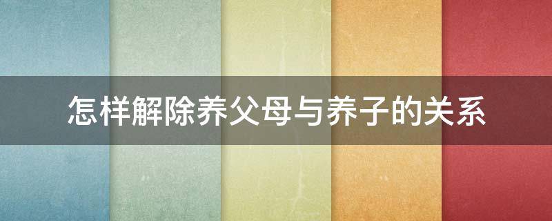 怎样解除养父母与养子的关系（如何解除养母养子关系）