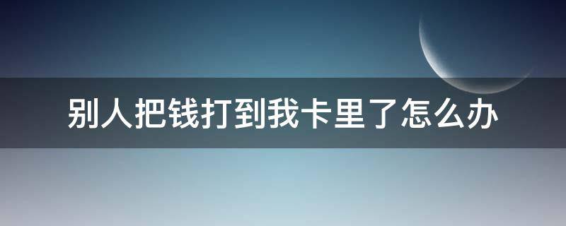 别人把钱打到我卡里了怎么办 我把钱打到别人卡里了,如何要回