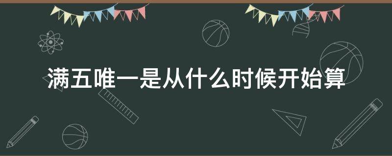 满五唯一是从什么时候开始算（满五唯一是从什么时候开始算 房产证下来的晚）