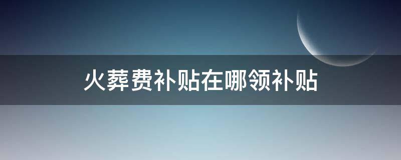 火葬费补贴在哪领补贴 领取火葬补贴费需什么手续?