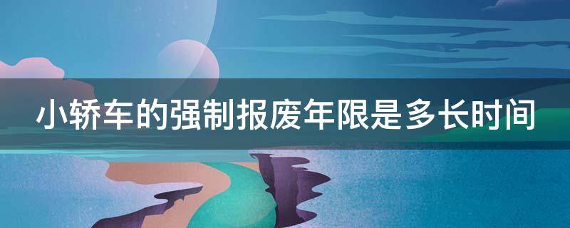 小轿车的强制报废年限是多长时间（小汽车强制报废的时间是多少年）