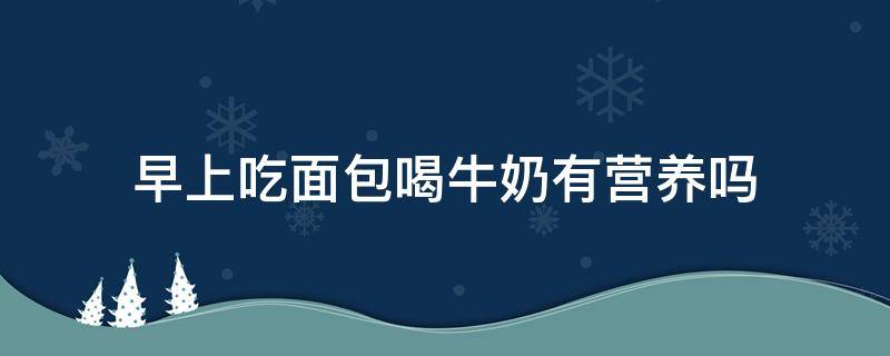 早上吃面包喝牛奶有营养吗（早餐喝牛奶吃面包有营养吗）