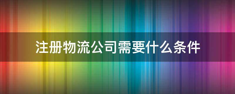 注册物流公司需要什么条件（成立运输公司需要具备什么条件）