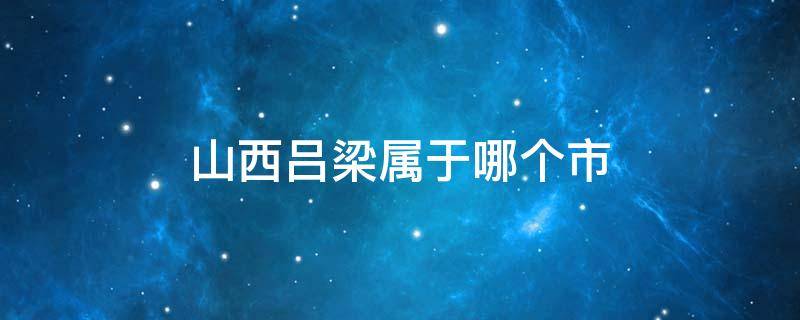 山西吕梁属于哪个市（山西省吕梁市有哪些县区）