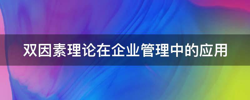 双因素理论在企业管理中的应用 双因素理论在企业管理中的应用研究