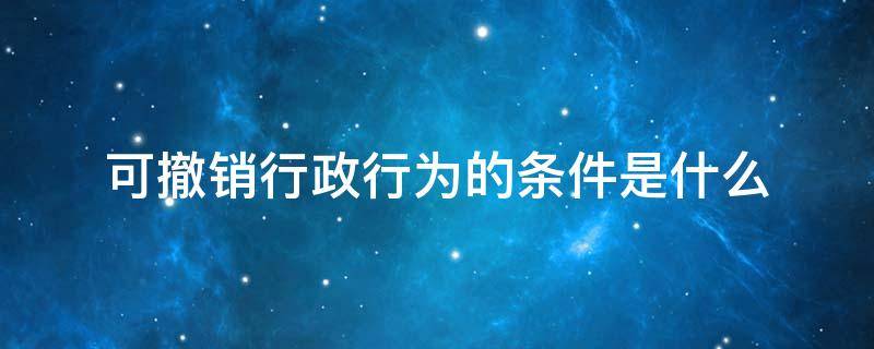 可撤销行政行为的条件是什么 行政行为撤销的条件有什么