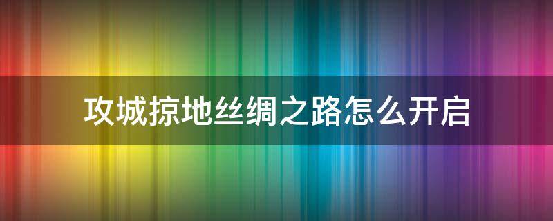 攻城掠地丝绸之路怎么开启（攻城掠地怎么开始丝绸之路）