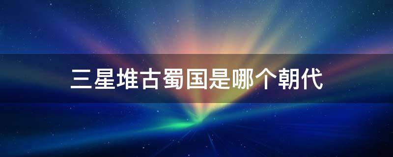 三星堆古蜀国是哪个朝代 古蜀三星堆是什么时候