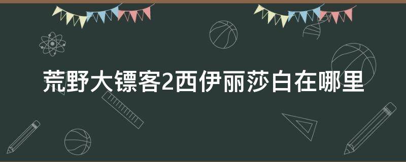 荒野大镖客2西伊丽莎白在哪里 荒野大镖客2大山谷西伊丽莎白